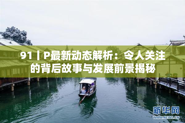 91丨P最新动态解析：令人关注的背后故事与发展前景揭秘