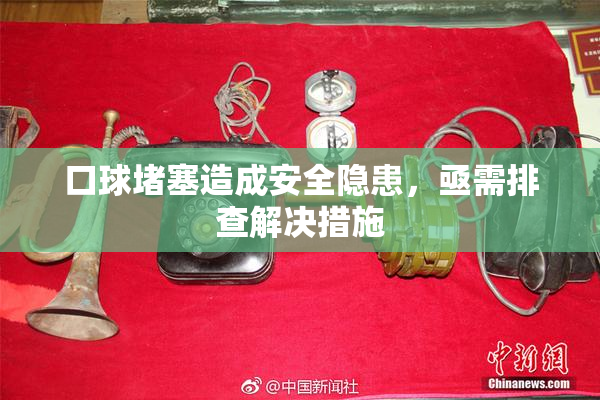 口球堵塞造成安全隐患，亟需排查解决措施
