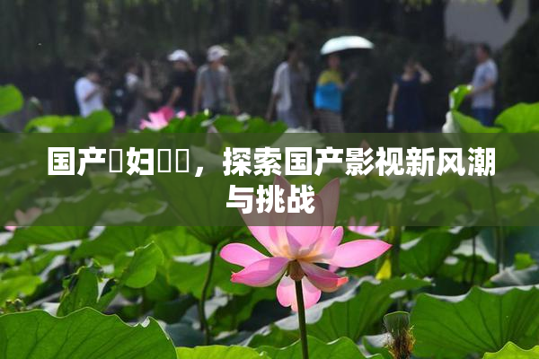 国产婬妇❌‌，探索国产影视新风潮与挑战