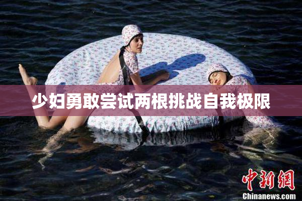 少妇勇敢尝试两根挑战自我极限