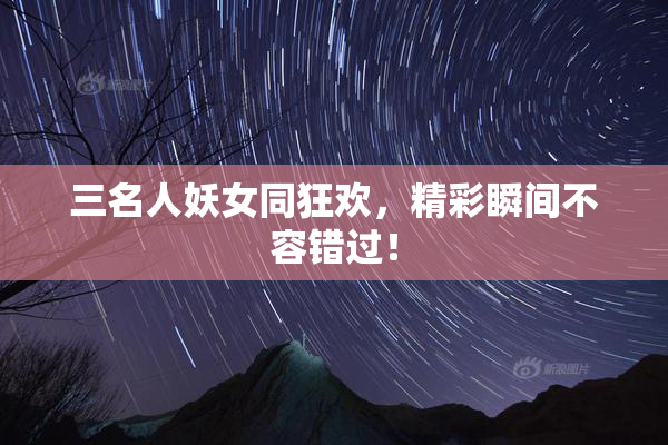 三名人妖女同狂欢，精彩瞬间不容错过！