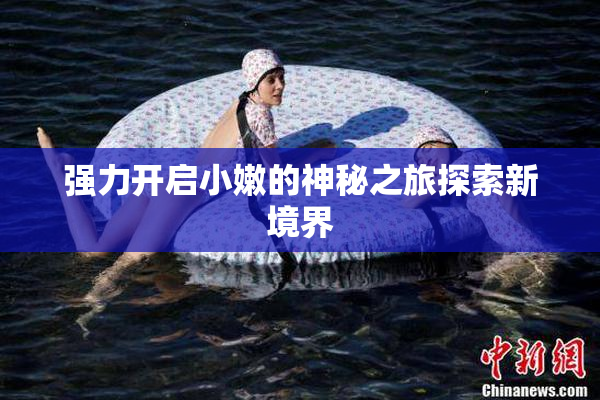 强力开启小嫩的神秘之旅探索新境界