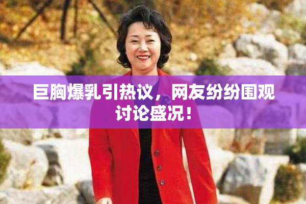 巨胸爆乳引热议，网友纷纷围观讨论盛况！