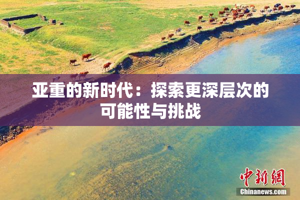 亚重的新时代：探索更深层次的可能性与挑战