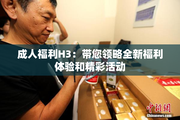 成人福利H3：带您领略全新福利体验和精彩活动