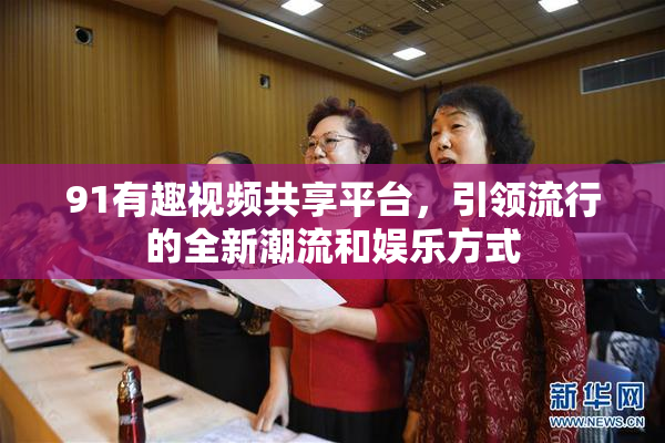91有趣视频共享平台，引领流行的全新潮流和娱乐方式