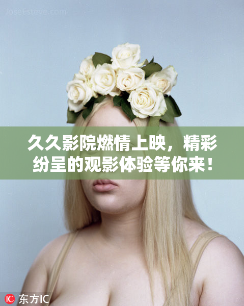 久久影院燃情上映，精彩纷呈的观影体验等你来！