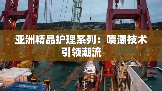 亚洲精品护理系列：喷潮技术引领潮流