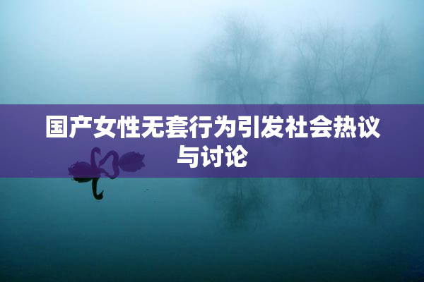 国产女性无套行为引发社会热议与讨论