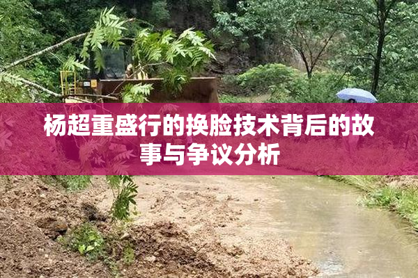 杨超重盛行的换脸技术背后的故事与争议分析