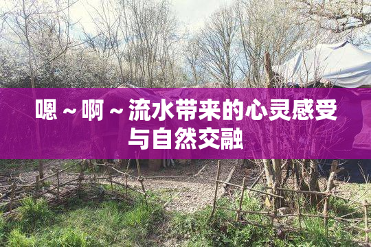 嗯～啊～流水带来的心灵感受与自然交融
