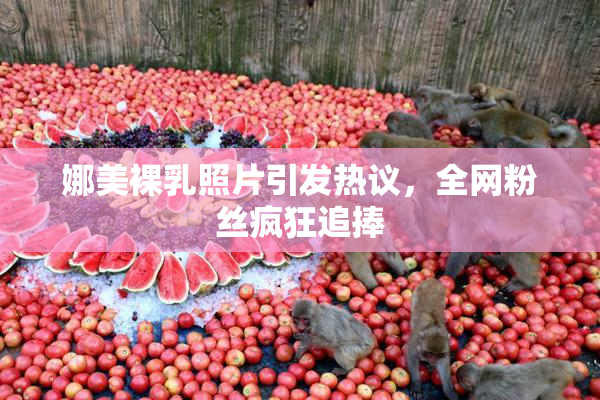 娜美裸乳照片引发热议，全网粉丝疯狂追捧