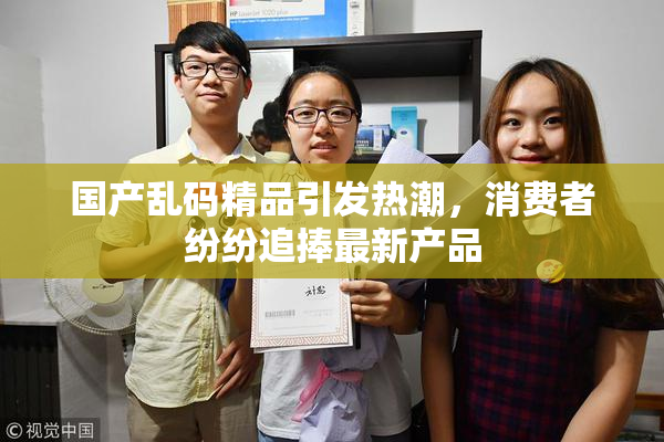 国产乱码精品引发热潮，消费者纷纷追捧最新产品