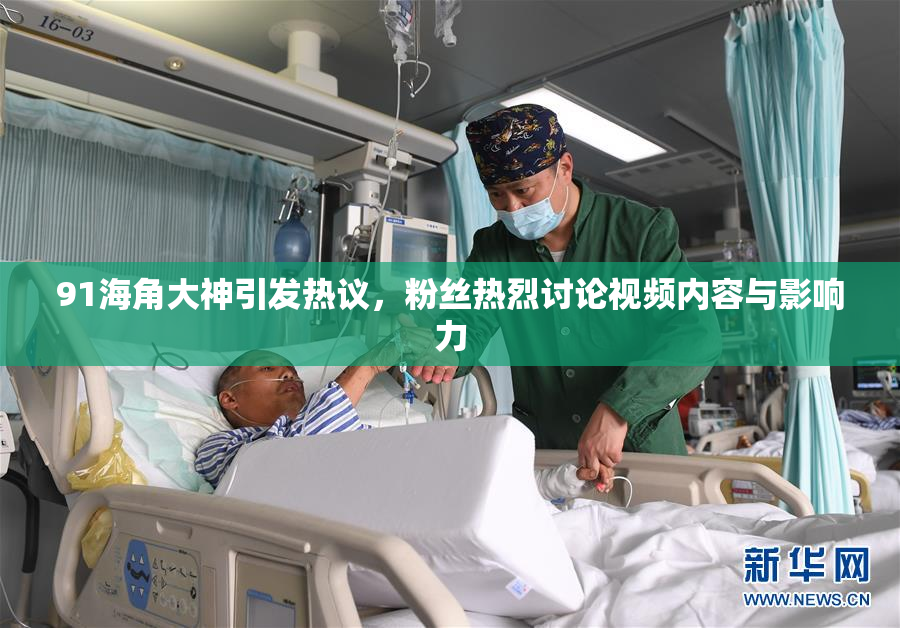 91海角大神引发热议，粉丝热烈讨论视频内容与影响力