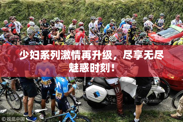 少妇系列激情再升级，尽享无尽魅惑时刻！