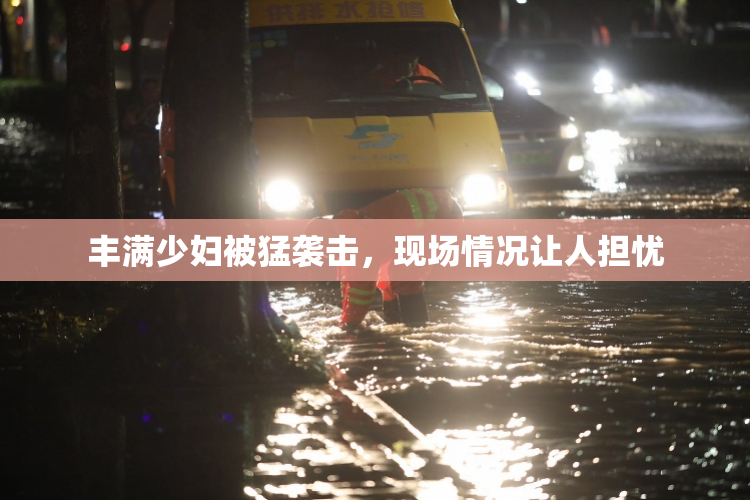 丰满少妇被猛袭击，现场情况让人担忧