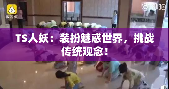 TS人妖：装扮魅惑世界，挑战传统观念！