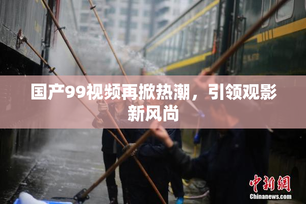 国产99视频再掀热潮，引领观影新风尚