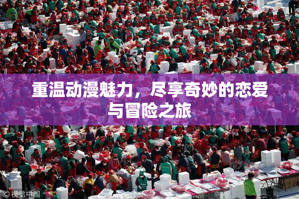 重温动漫魅力，尽享奇妙的恋爱与冒险之旅