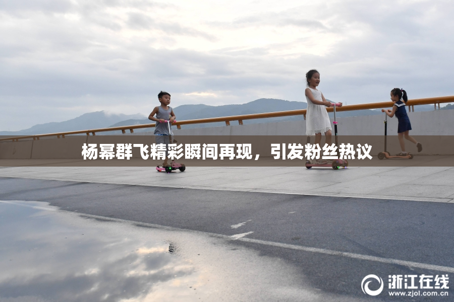 杨幂群飞精彩瞬间再现，引发粉丝热议