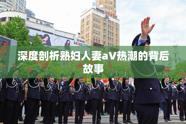 深度剖析熟妇人妻aV热潮的背后故事