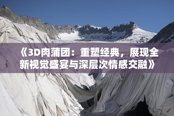 《3D肉蒲团：重塑经典，展现全新视觉盛宴与深层次情感交融》