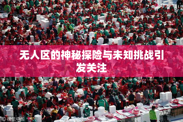 无人区的神秘探险与未知挑战引发关注