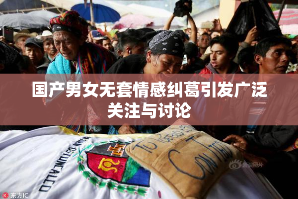 国产男女无套情感纠葛引发广泛关注与讨论