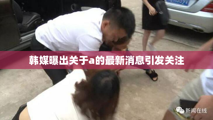 韩媒曝出关于a的最新消息引发关注