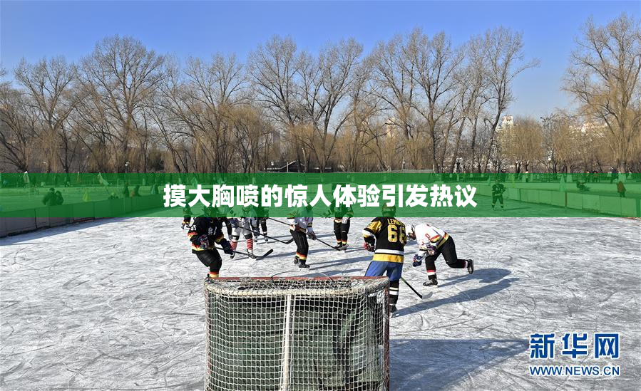 摸大胸喷的惊人体验引发热议