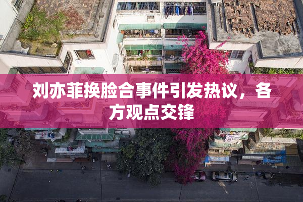 刘亦菲换脸合事件引发热议，各方观点交锋