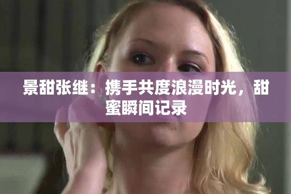 景甜张继：携手共度浪漫时光，甜蜜瞬间记录
