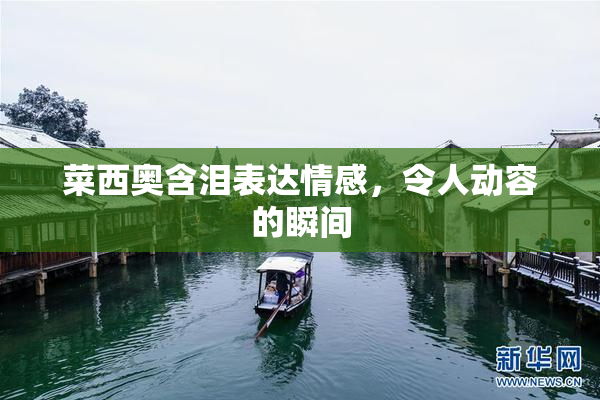 菜西奥含泪表达情感，令人动容的瞬间