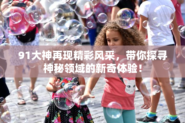 91大神再现精彩风采，带你探寻神秘领域的新奇体验！