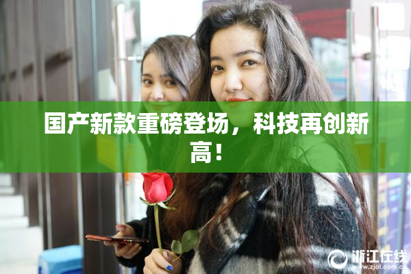 国产新款重磅登场，科技再创新高！