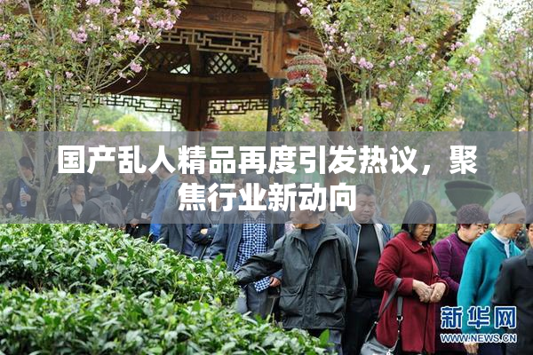 国产乱人精品再度引发热议，聚焦行业新动向