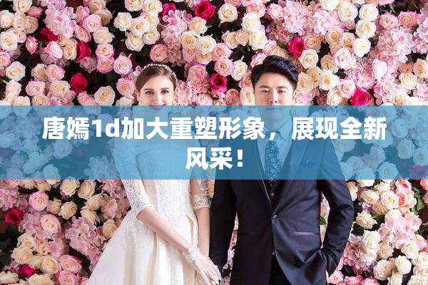 唐嫣1d加大重塑形象，展现全新风采！