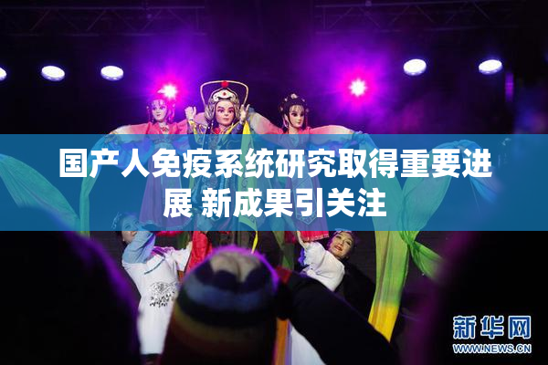 国产人免疫系统研究取得重要进展 新成果引关注