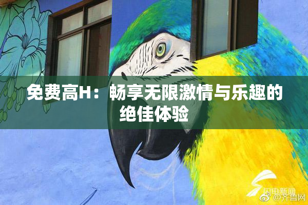 免费高H：畅享无限激情与乐趣的绝佳体验