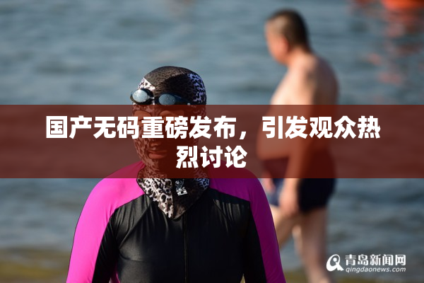 国产无码重磅发布，引发观众热烈讨论