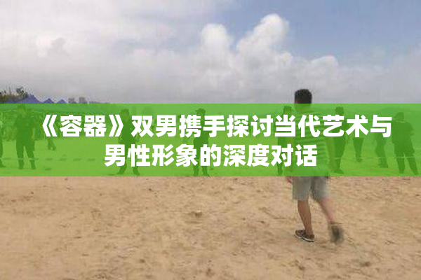 《容器》双男携手探讨当代艺术与男性形象的深度对话