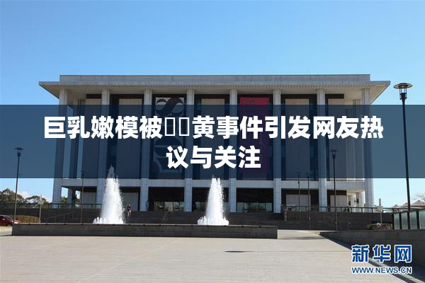 巨乳嫩模被❌‌黄事件引发网友热议与关注