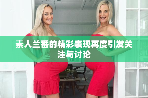素人兰番的精彩表现再度引发关注与讨论