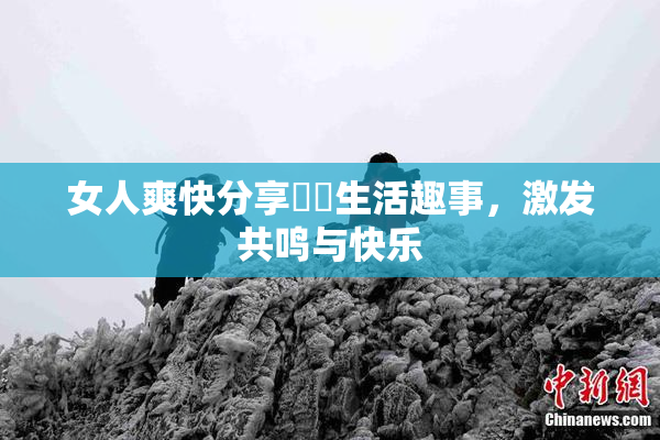 女人爽快分享❌‌生活趣事，激发共鸣与快乐
