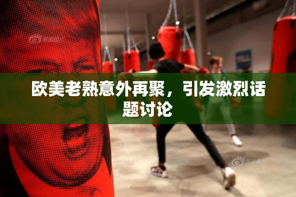 欧美老熟意外再聚，引发激烈话题讨论