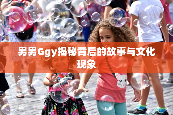 男男Ggy揭秘背后的故事与文化现象