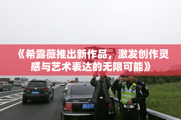 《希露薇推出新作品，激发创作灵感与艺术表达的无限可能》
