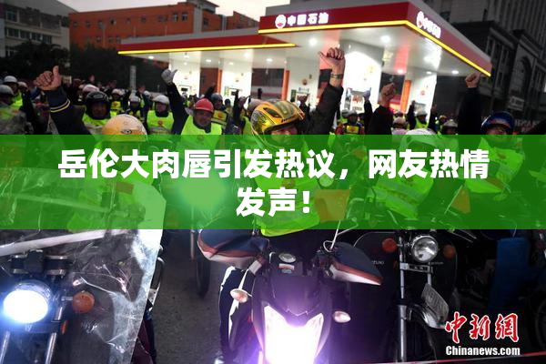 岳伦大肉唇引发热议，网友热情发声！