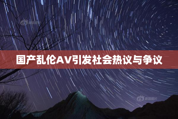 国产乱伦AV引发社会热议与争议
