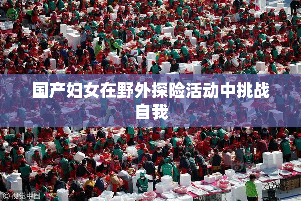 国产妇女在野外探险活动中挑战自我